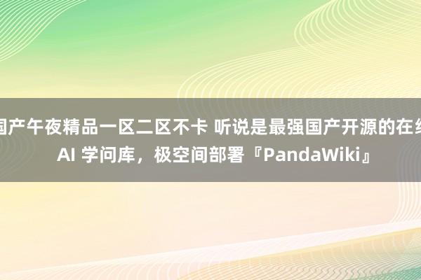 国产午夜精品一区二区不卡 听说是最强国产开源的在线 AI 学问库，极空间部署『PandaWiki』